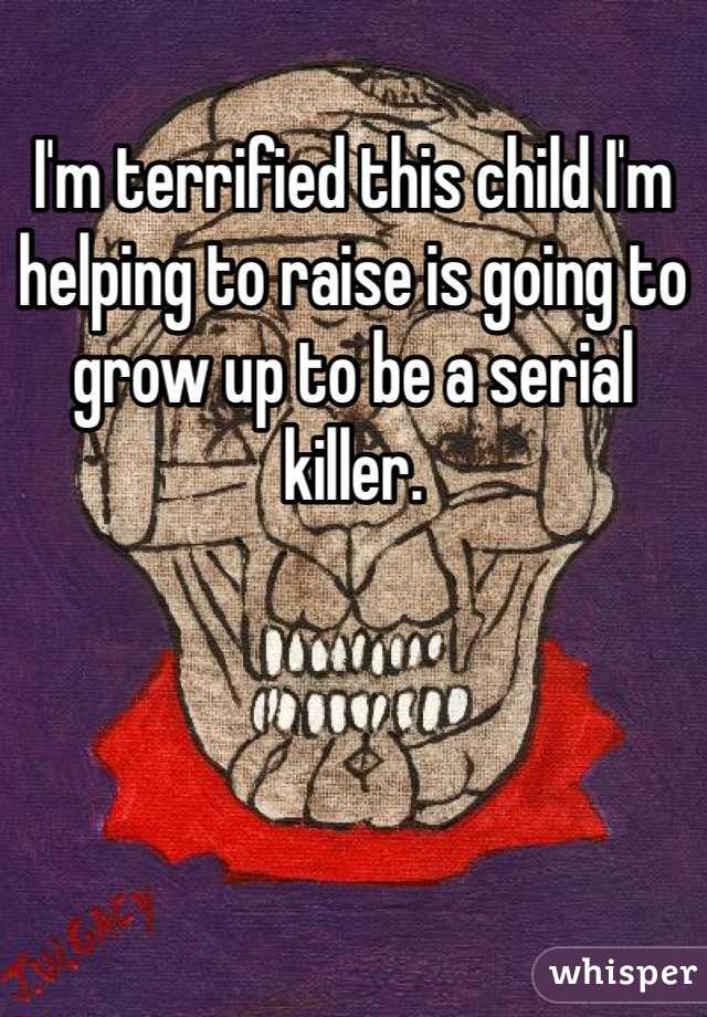 I'm terrified this child I'm helping to raise is going to grow up to be a serial killer. 