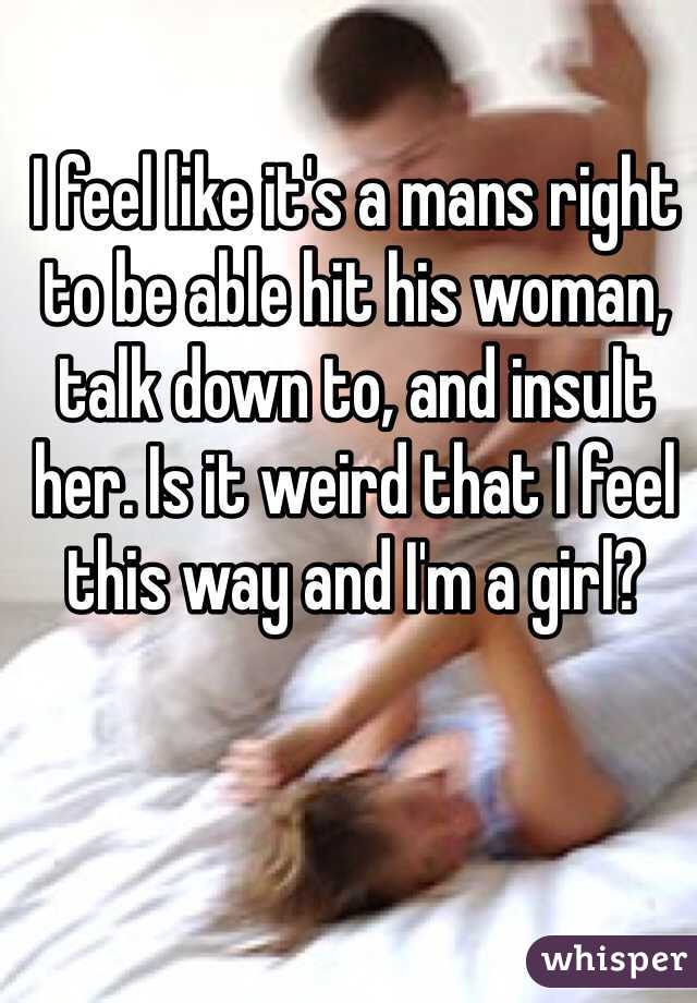 I feel like it's a mans right to be able hit his woman, talk down to, and insult her. Is it weird that I feel this way and I'm a girl?