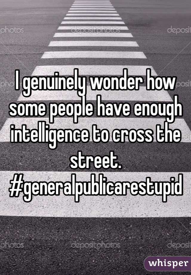 I genuinely wonder how some people have enough intelligence to cross the street. #generalpublicarestupid