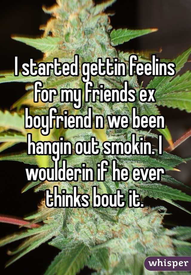 I started gettin feelins for my friends ex boyfriend n we been hangin out smokin. I woulderin if he ever thinks bout it. 