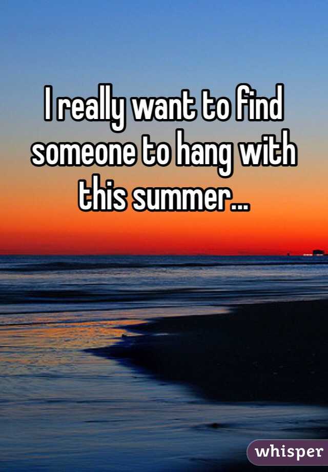 I really want to find someone to hang with this summer...