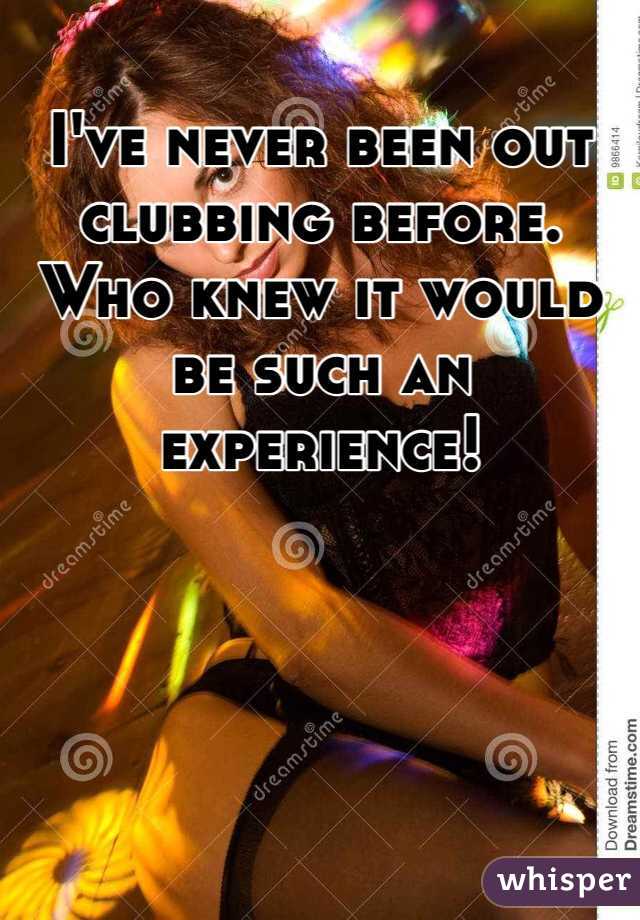 I've never been out clubbing before. Who knew it would be such an experience! 