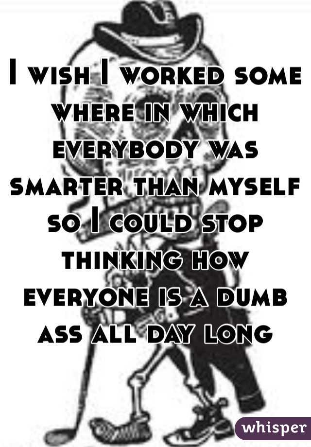 I wish I worked some where in which everybody was smarter than myself so I could stop thinking how everyone is a dumb ass all day long