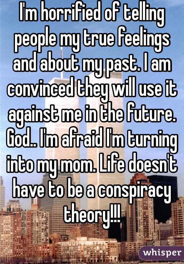 I'm horrified of telling people my true feelings and about my past. I am convinced they will use it against me in the future. God.. I'm afraid I'm turning into my mom. Life doesn't have to be a conspiracy theory!!! 