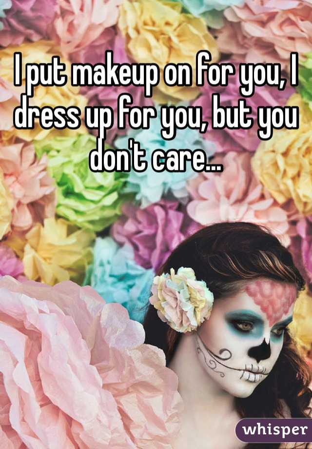 I put makeup on for you, I dress up for you, but you don't care...