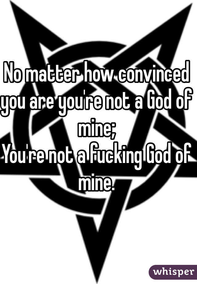 No matter how convinced you are you're not a God of mine;
You're not a fucking God of mine.
