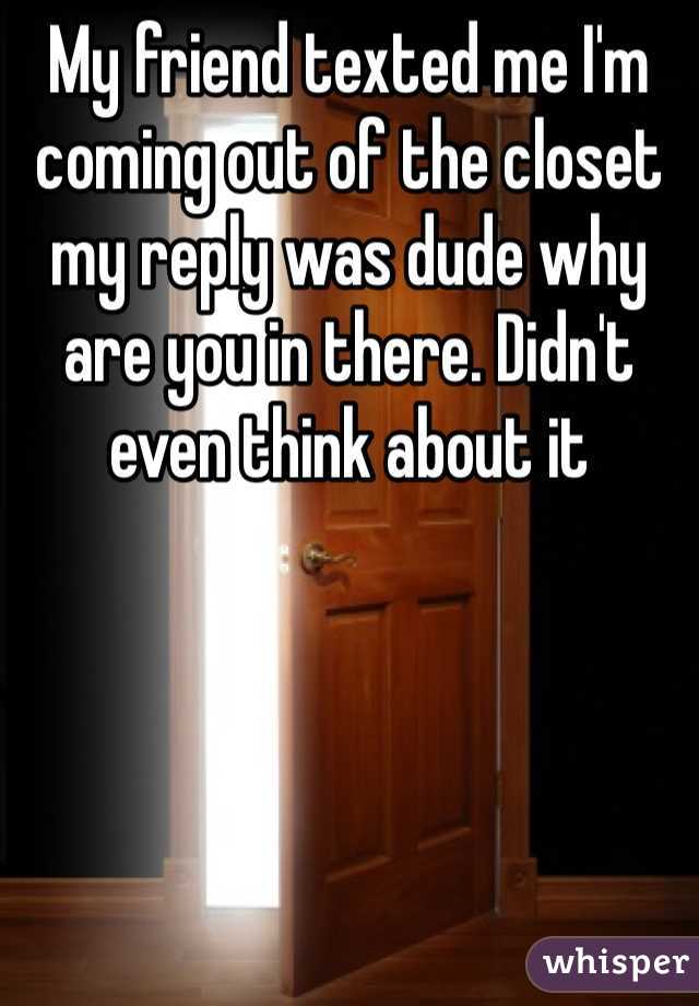 My friend texted me I'm coming out of the closet my reply was dude why are you in there. Didn't even think about it 