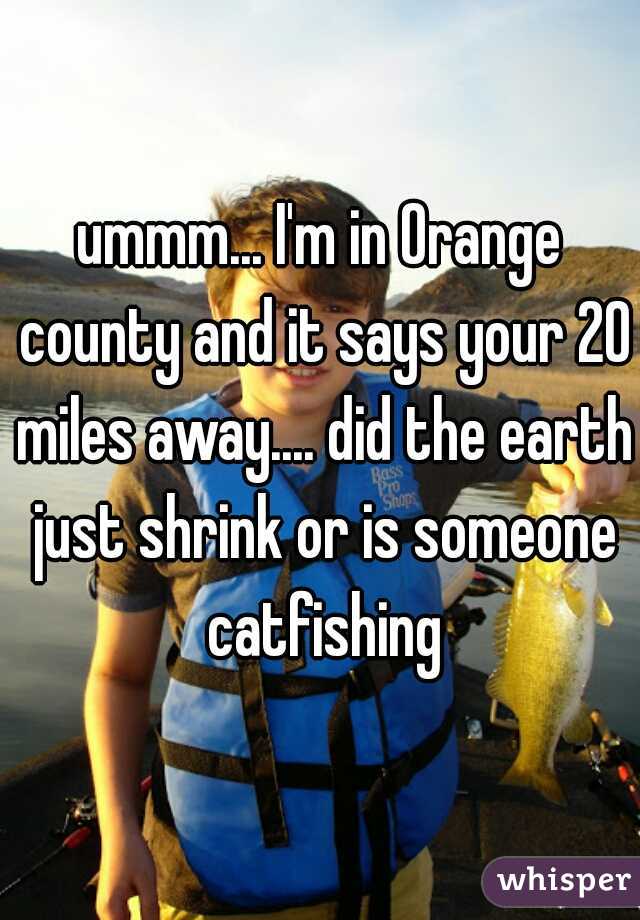 ummm... I'm in Orange county and it says your 20 miles away.... did the earth just shrink or is someone catfishing