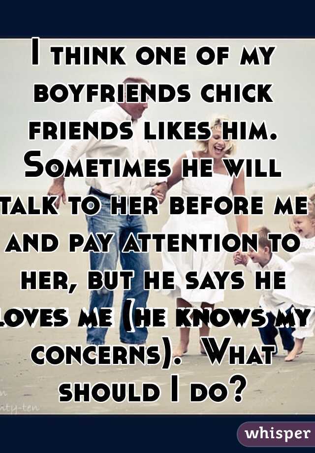 I think one of my boyfriends chick friends likes him. Sometimes he will talk to her before me and pay attention to her, but he says he loves me (he knows my concerns).  What should I do?