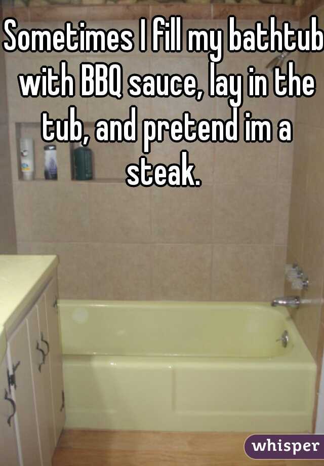 Sometimes I fill my bathtub with BBQ sauce, lay in the tub, and pretend im a steak. 