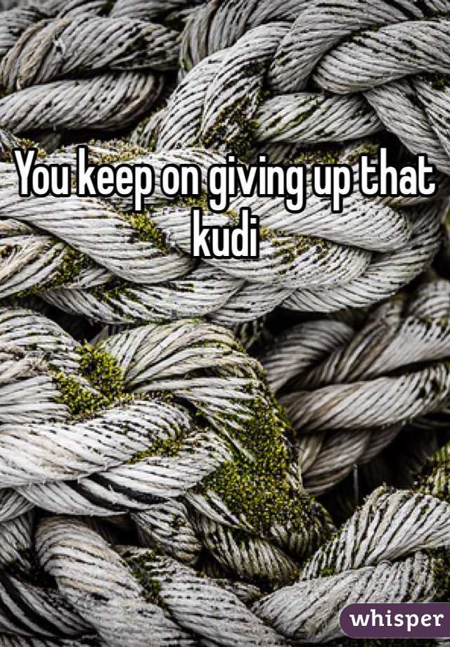You keep on giving up that kudi