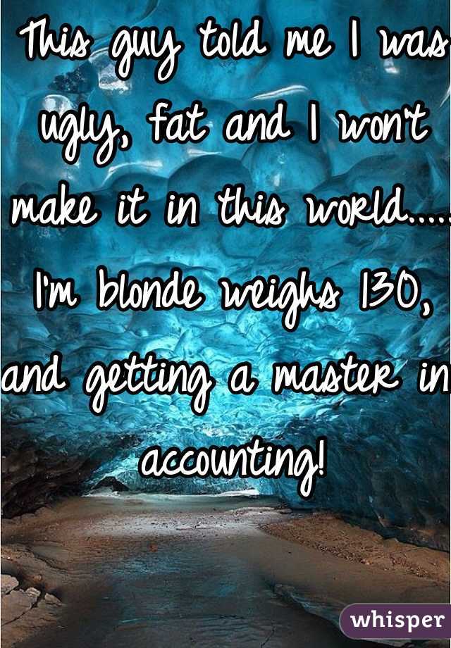 This guy told me I was ugly, fat and I won't make it in this world..... I'm blonde weighs 130, and getting a master in accounting! 