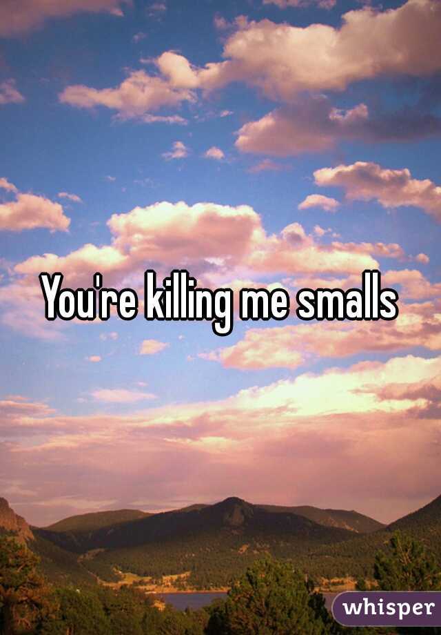 You're killing me smalls