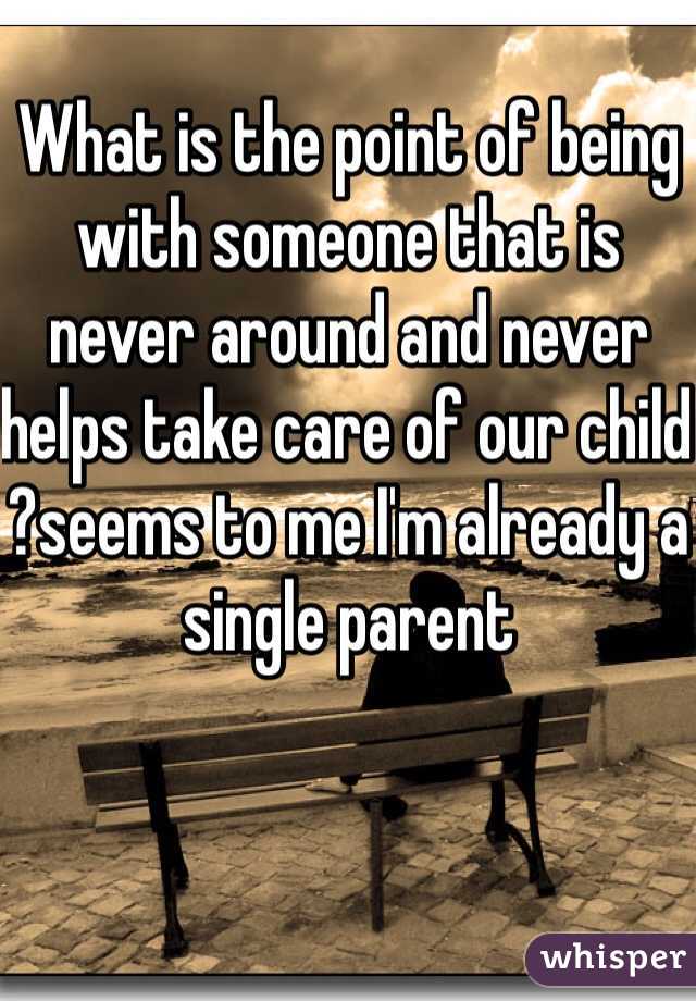 What is the point of being with someone that is never around and never helps take care of our child ?seems to me I'm already a single parent 