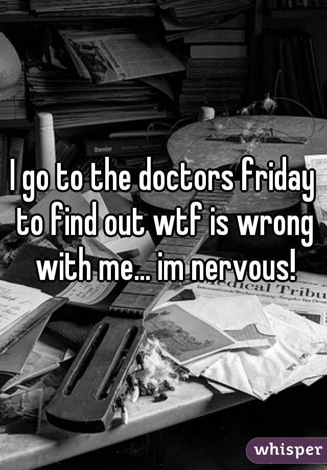 I go to the doctors friday to find out wtf is wrong with me... im nervous!