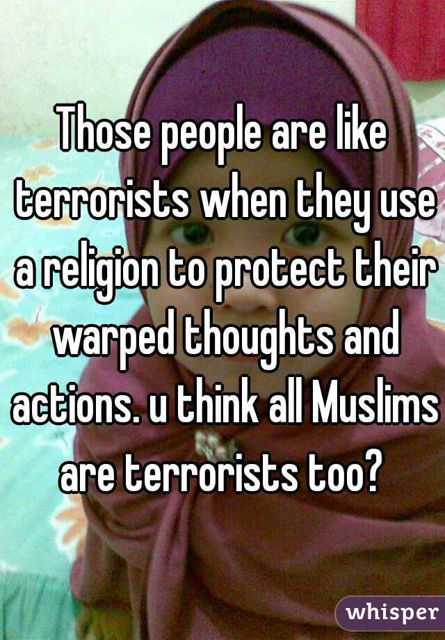 Those people are like terrorists when they use a religion to protect their warped thoughts and actions. u think all Muslims are terrorists too? 