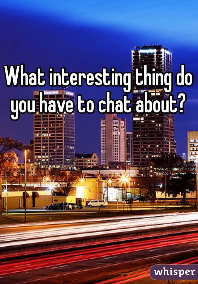 What interesting thing do you have to chat about?