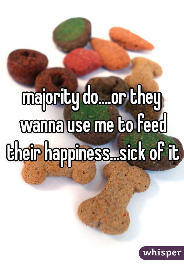 majority do....or they wanna use me to feed their happiness...sick of it