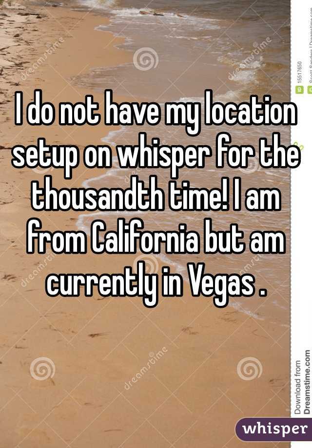 I do not have my location setup on whisper for the thousandth time! I am from California but am currently in Vegas .