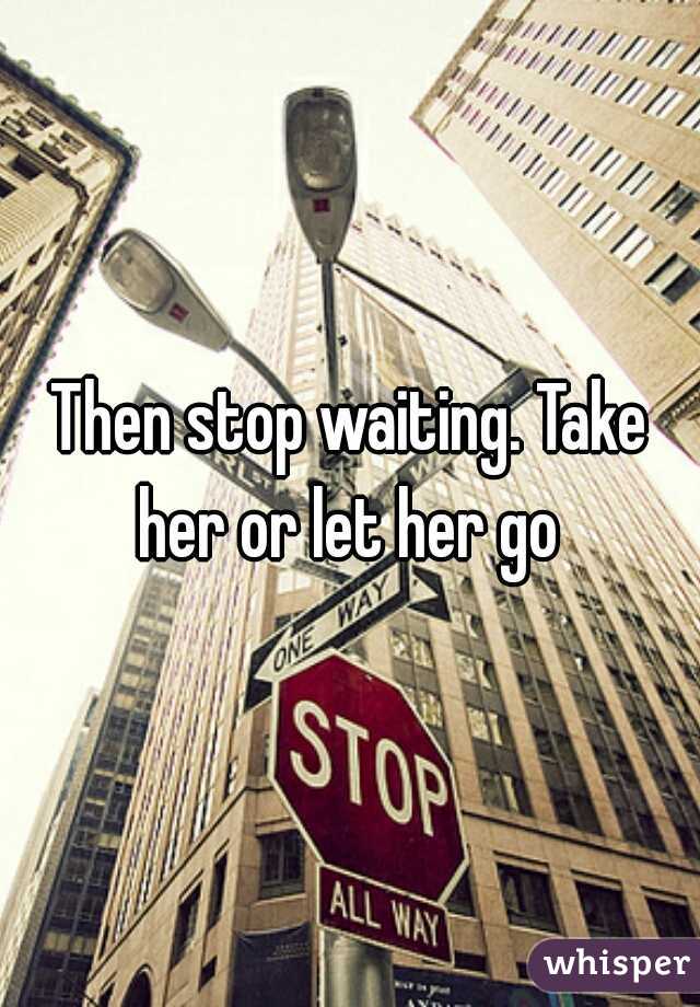 Then stop waiting. Take her or let her go 