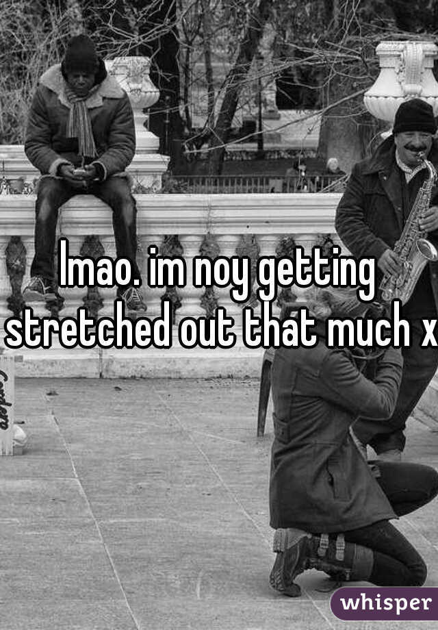 lmao. im noy getting stretched out that much xD