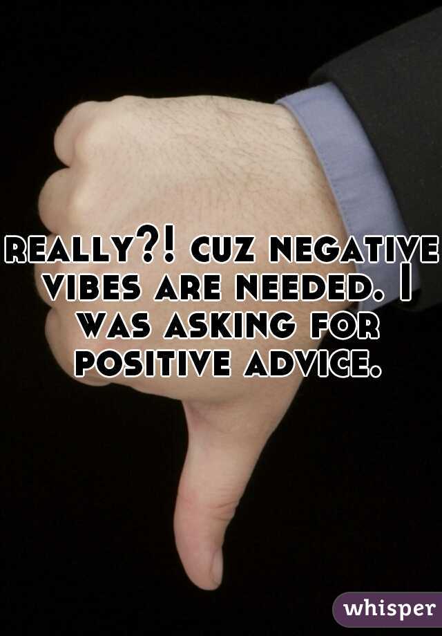 really?! cuz negative vibes are needed. I was asking for positive advice.