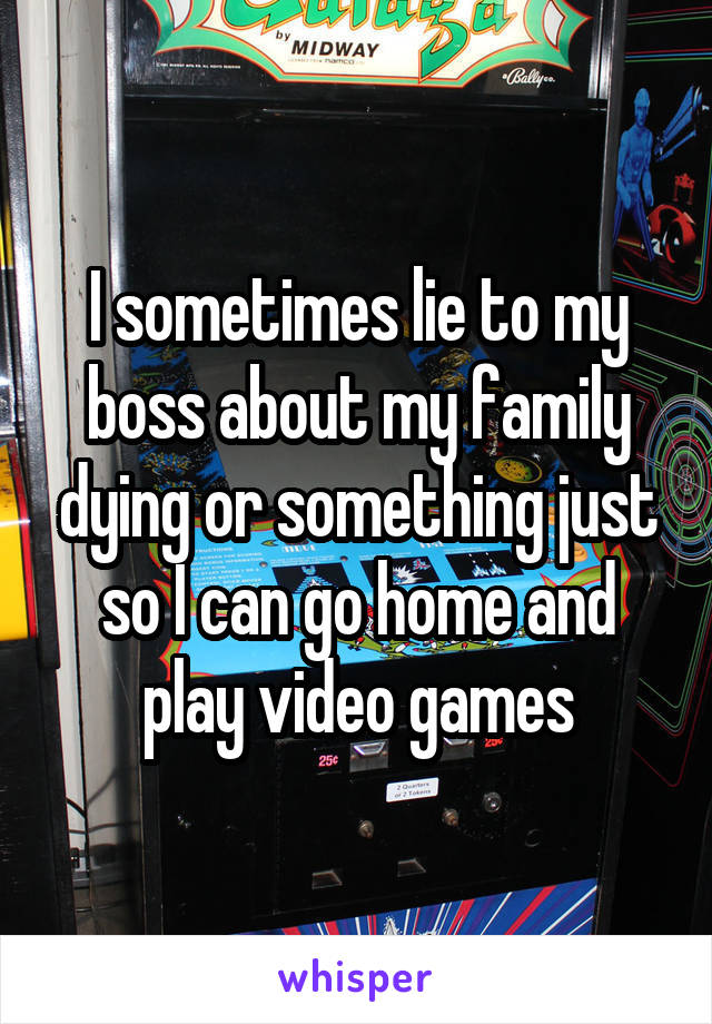 I sometimes lie to my boss about my family dying or something just so I can go home and play video games