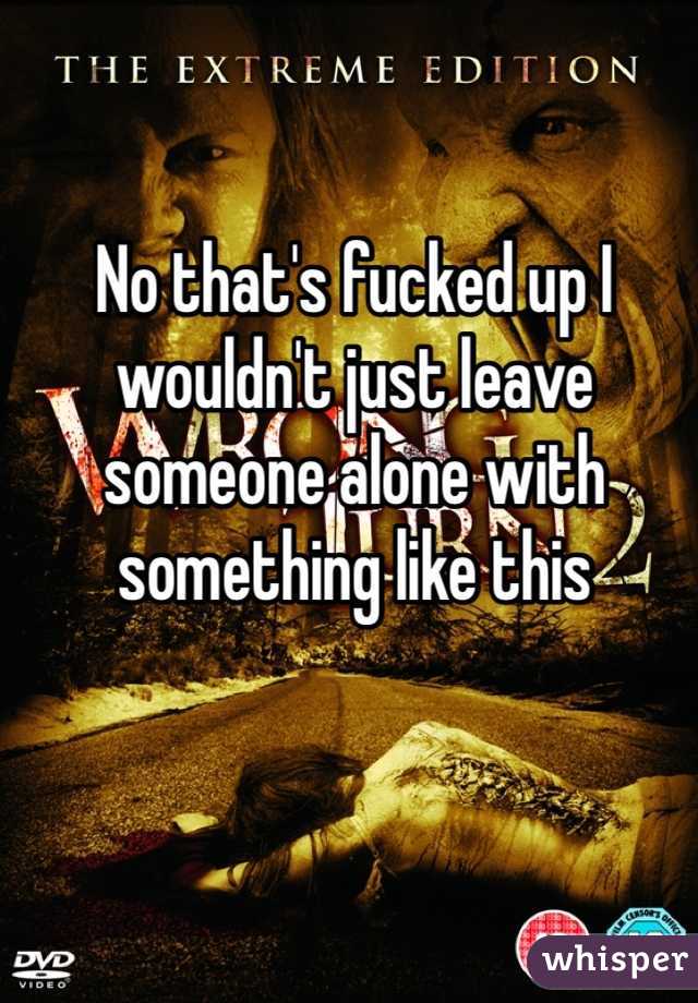 No that's fucked up I wouldn't just leave someone alone with something like this 