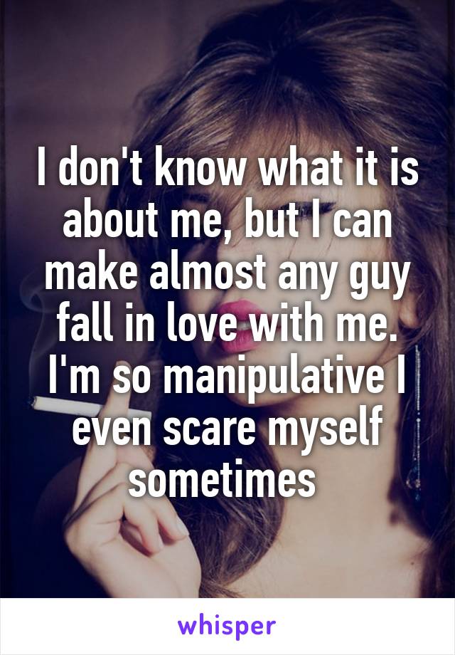 I don't know what it is about me, but I can make almost any guy fall in love with me. I'm so manipulative I even scare myself sometimes 