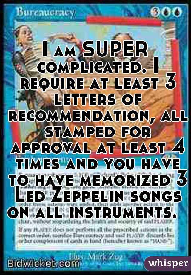 I am SUPER complicated. I require at least 3 letters of recommendation, all stamped for approval at least 4 times and you have to have memorized 3 Led Zeppelin songs on all instruments.  