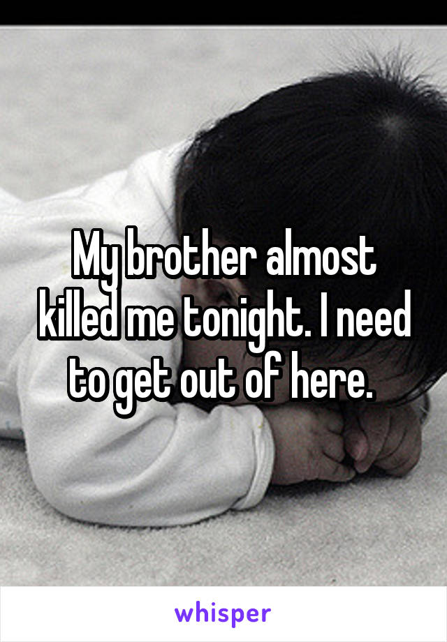 My brother almost killed me tonight. I need to get out of here. 