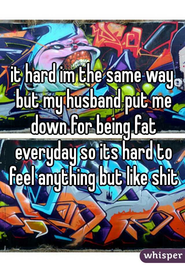it hard im the same way but my husband put me down for being fat everyday so its hard to feel anything but like shit