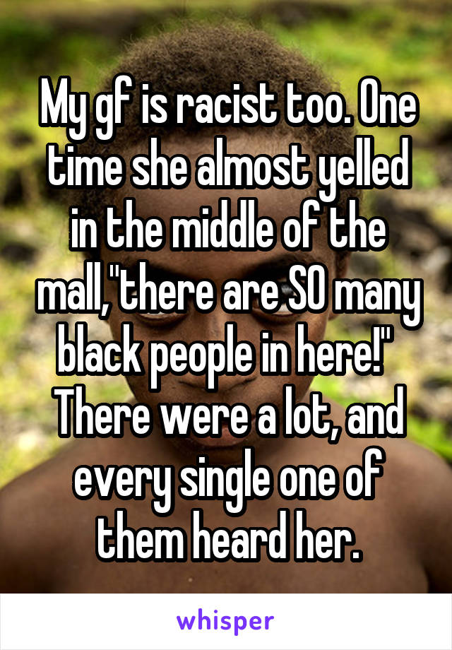 My gf is racist too. One time she almost yelled in the middle of the mall,"there are SO many black people in here!" 
There were a lot, and every single one of them heard her.