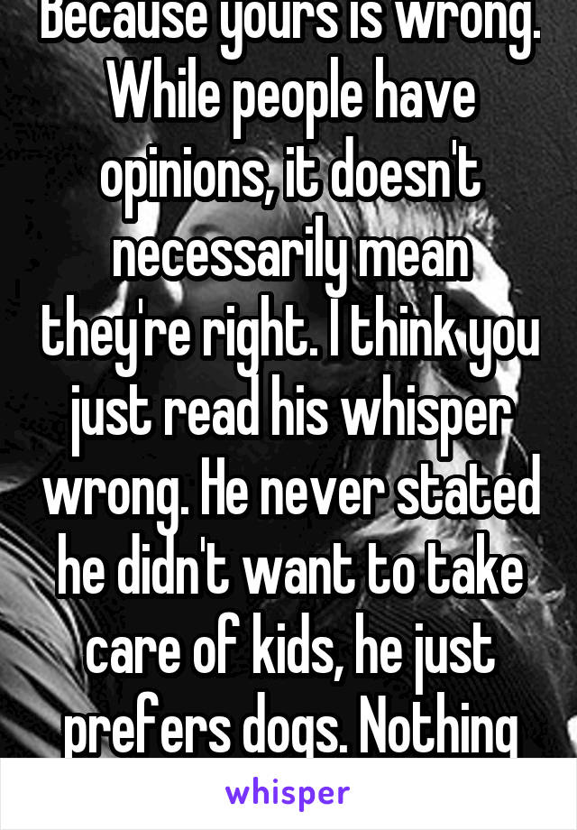 Because yours is wrong. While people have opinions, it doesn't necessarily mean they're right. I think you just read his whisper wrong. He never stated he didn't want to take care of kids, he just prefers dogs. Nothing to get worked up over. 