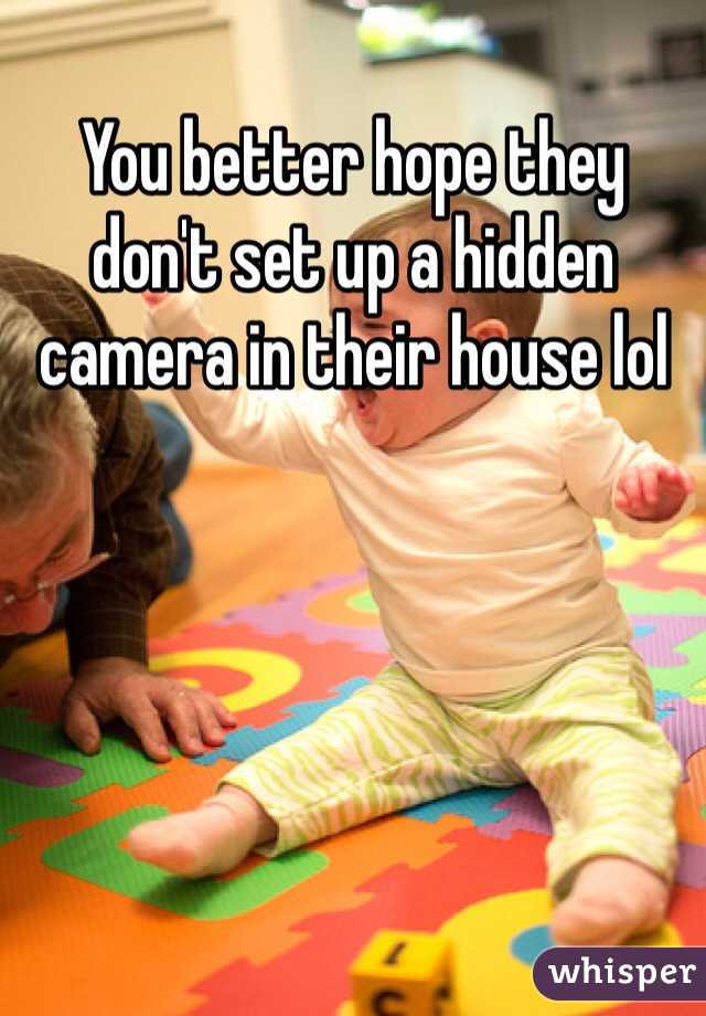You better hope they don't set up a hidden camera in their house lol