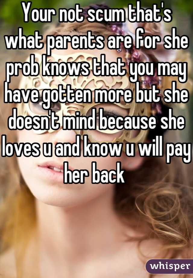 Your not scum that's what parents are for she prob knows that you may have gotten more but she doesn't mind because she loves u and know u will pay her back 