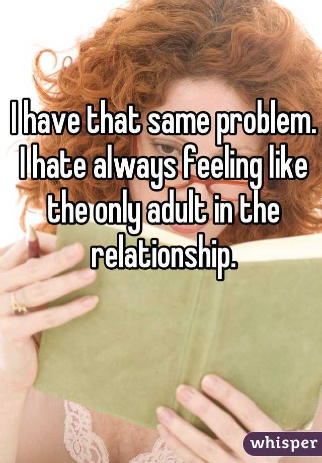 I have that same problem. I hate always feeling like the only adult in the relationship.