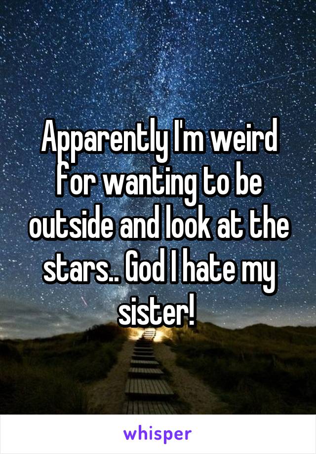 Apparently I'm weird for wanting to be outside and look at the stars.. God I hate my sister! 