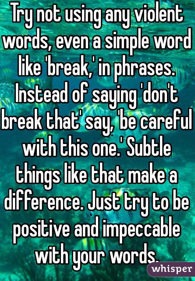 Try not using any violent words, even a simple word like 'break,' in phrases. Instead of saying 'don't break that' say, 'be careful with this one.' Subtle things like that make a difference. Just try to be positive and impeccable with your words. 
