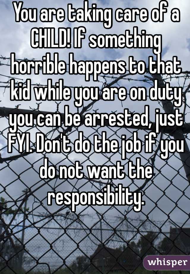 You are taking care of a CHILD! If something horrible happens to that kid while you are on duty you can be arrested, just FYI. Don't do the job if you do not want the responsibility.