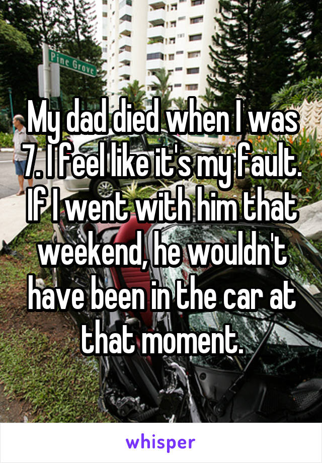 My dad died when I was 7. I feel like it's my fault. If I went with him that weekend, he wouldn't have been in the car at that moment.