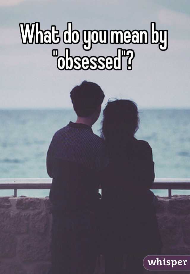 What do you mean by "obsessed"? 