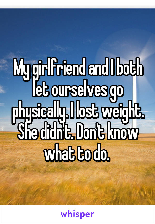My girlfriend and I both let ourselves go physically. I lost weight. She didn't. Don't know what to do. 