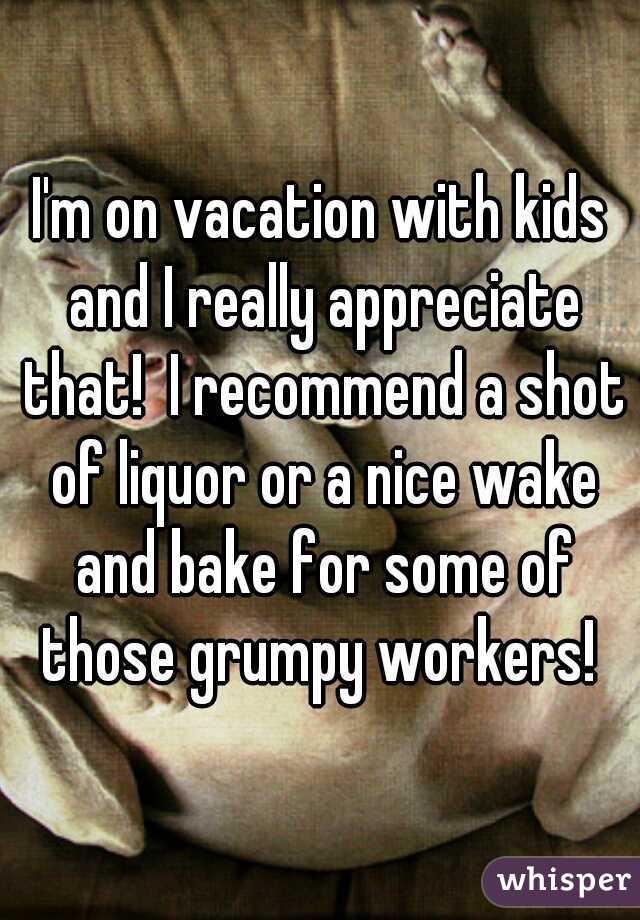 I'm on vacation with kids and I really appreciate that!  I recommend a shot of liquor or a nice wake and bake for some of those grumpy workers! 