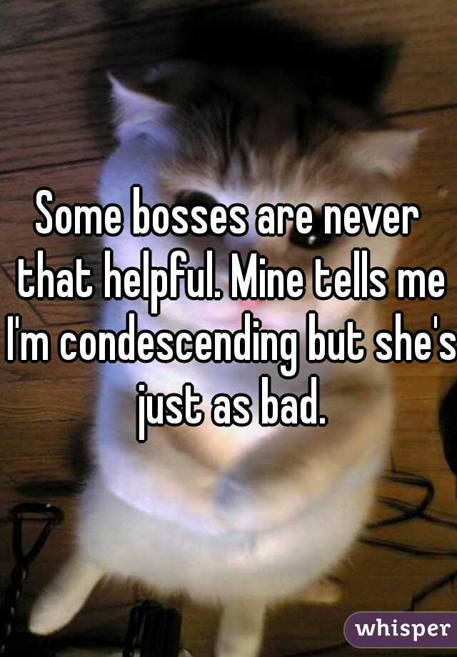 Some bosses are never that helpful. Mine tells me I'm condescending but she's just as bad.