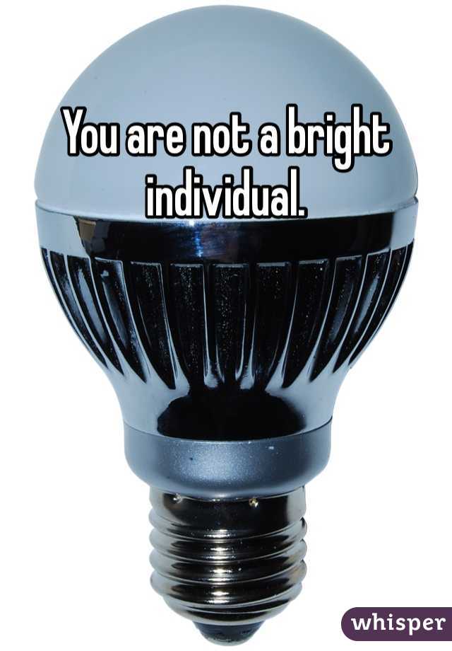 You are not a bright individual.