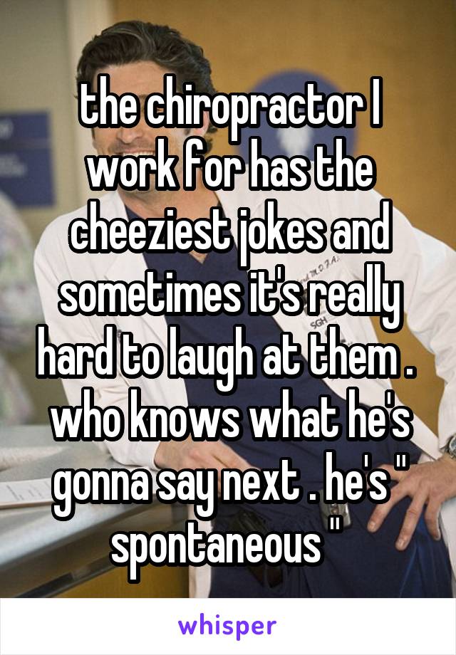 the chiropractor I work for has the cheeziest jokes and sometimes it's really hard to laugh at them . 
who knows what he's gonna say next . he's " spontaneous " 
