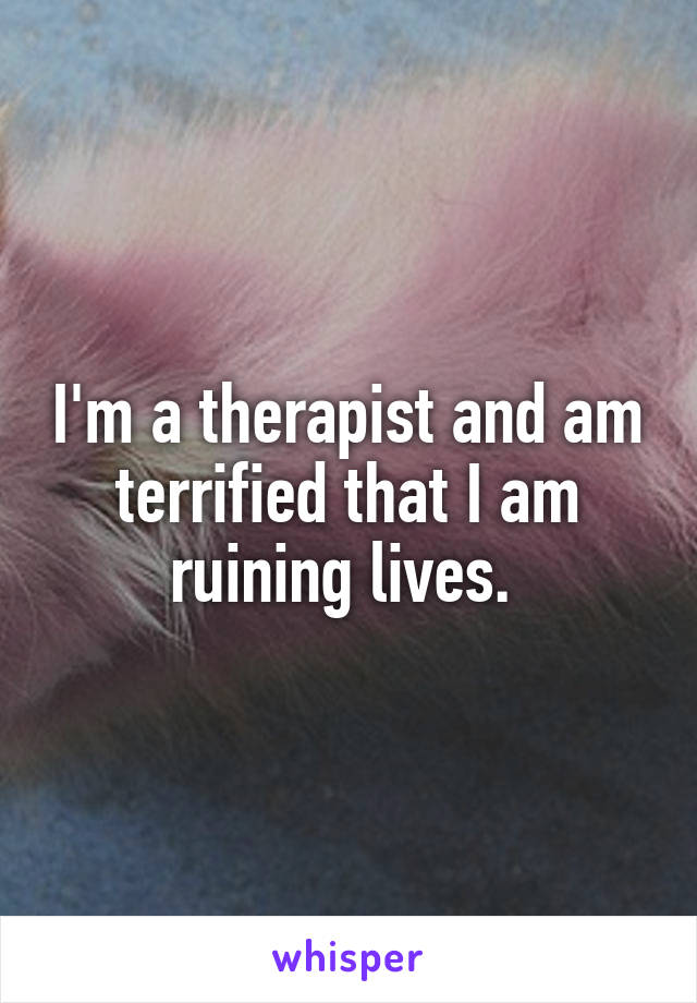 I'm a therapist and am terrified that I am ruining lives. 
