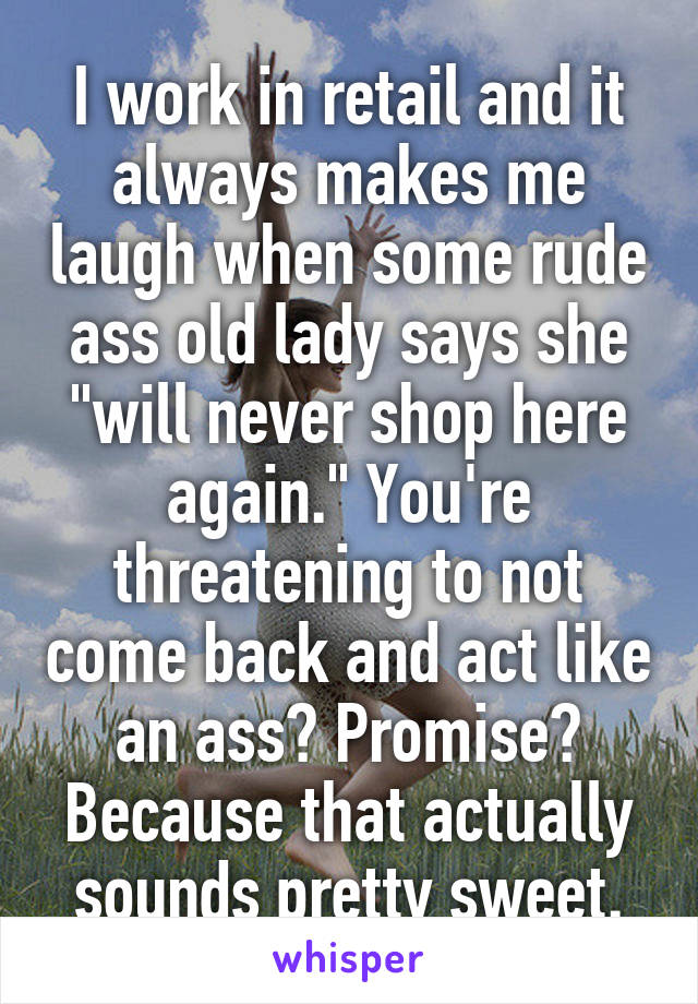 I work in retail and it always makes me laugh when some rude ass old lady says she "will never shop here again." You're threatening to not come back and act like an ass? Promise? Because that actually sounds pretty sweet.