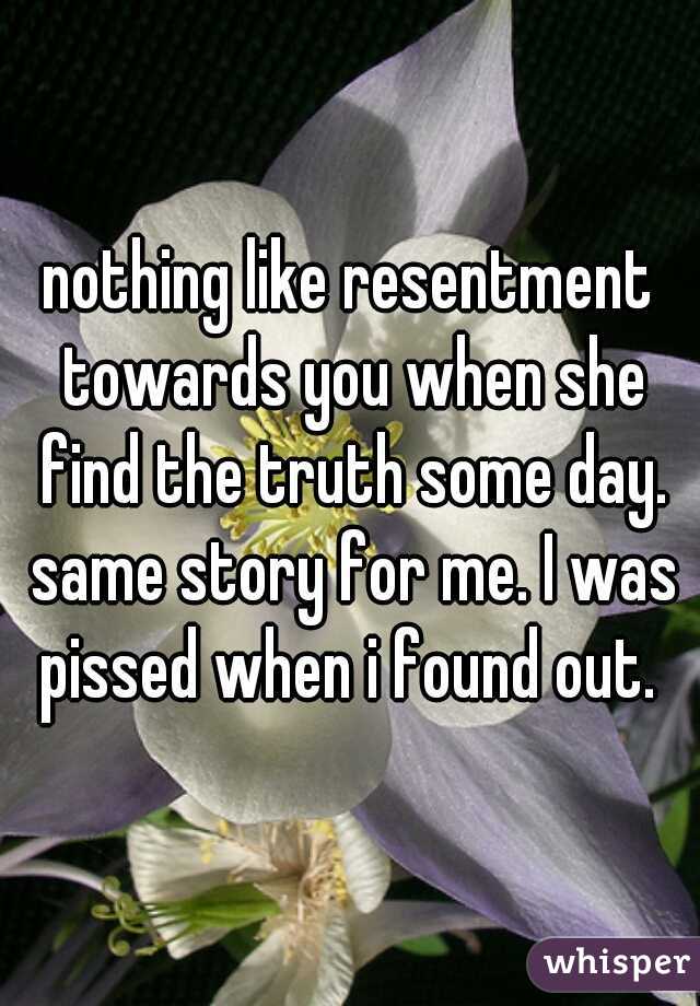 nothing like resentment towards you when she find the truth some day. same story for me. I was pissed when i found out. 